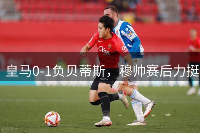 皇马0-1负贝蒂斯，穆帅赛后力挺全队遭质疑